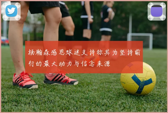 杨瀚森感恩球迷支持称其为坚持前行的最大动力与信念来源