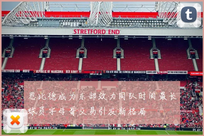 恩比德成为东部效力同队时间最长球员字母哥交易引发新格局