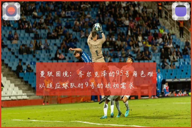 曼联困境：齐尔克泽的95号角色难以适应球队对9号的迫切需求