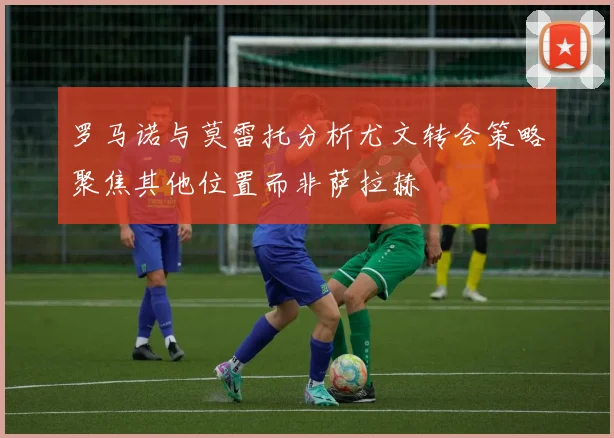 罗马诺与莫雷托分析尤文转会策略聚焦其他位置而非萨拉赫