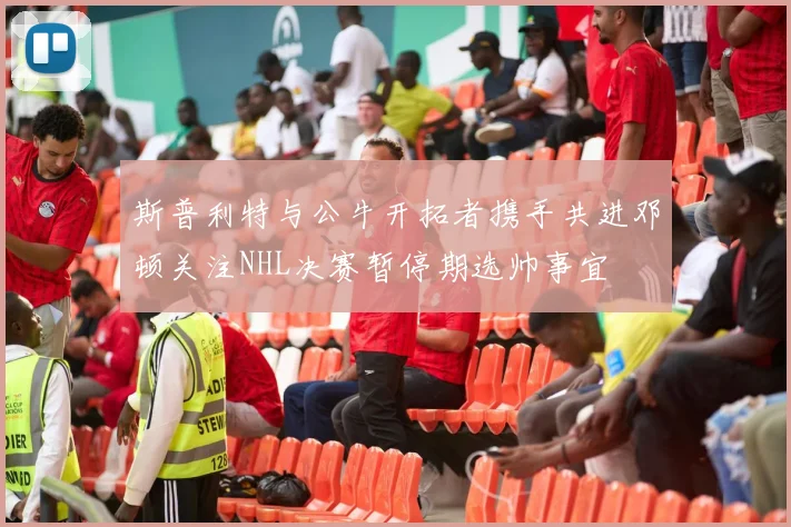 斯普利特与公牛开拓者携手共进邓顿关注NHL决赛暂停期选帅事宜