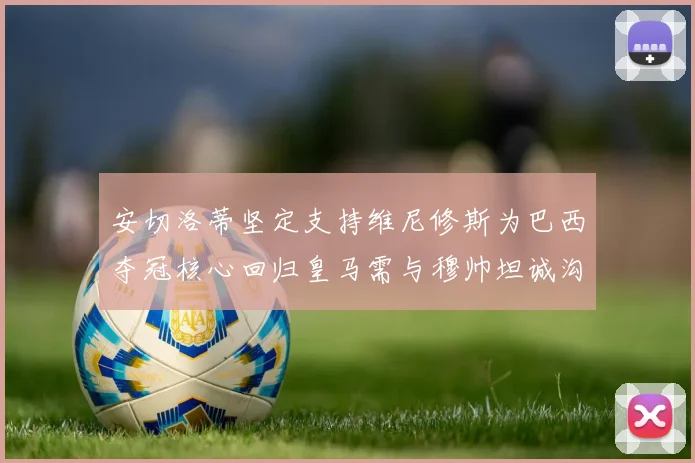 安切洛蒂坚定支持维尼修斯为巴西夺冠核心回归皇马需与穆帅坦诚沟通
