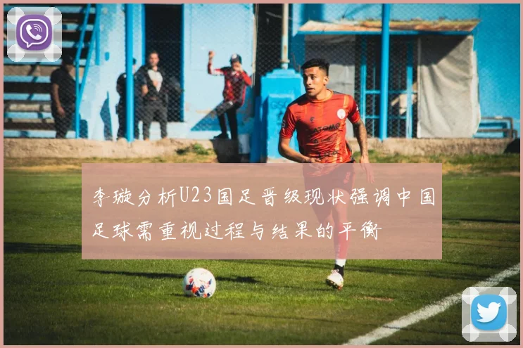 李璇分析U23国足晋级现状强调中国足球需重视过程与结果的平衡