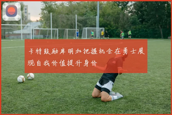 卡特鼓励库明加把握机会在勇士展现自我价值提升身价