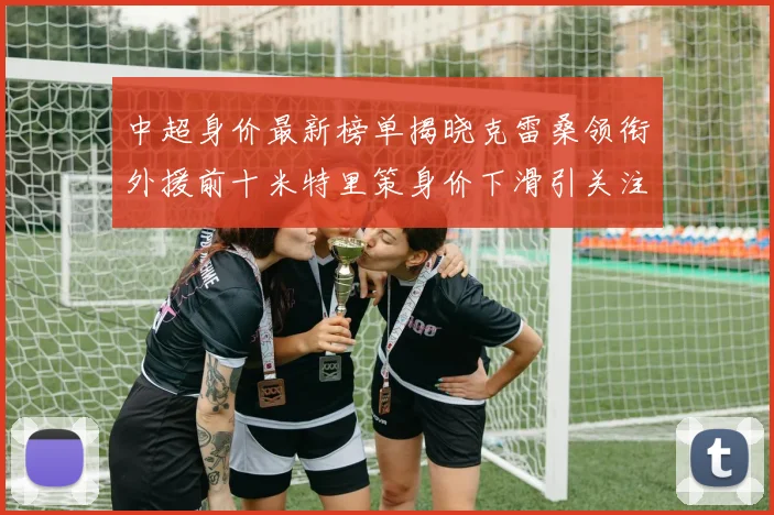 中超身价最新榜单揭晓克雷桑领衔外援前十米特里策身价下滑引关注