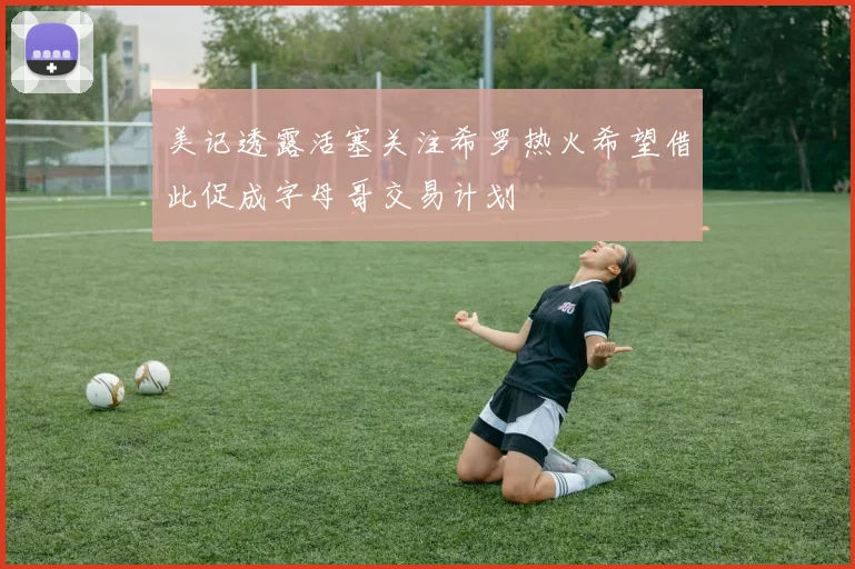 美记透露活塞关注希罗热火希望借此促成字母哥交易计划