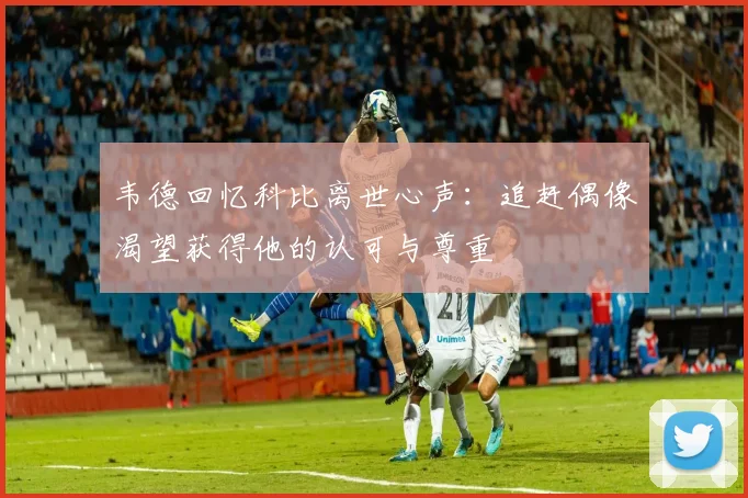 韦德回忆科比离世心声：追赶偶像渴望获得他的认可与尊重