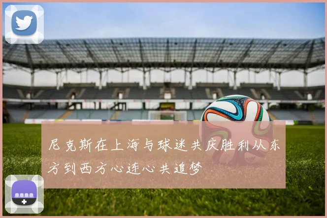 尼克斯在上海与球迷共庆胜利从东方到西方心连心共追梦