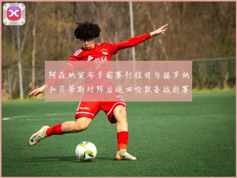 阿森纳宣布季前赛行程将与赫罗纳和贝蒂斯对阵后返回伦敦备战新赛季