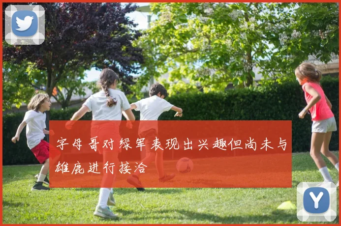 字母哥对绿军表现出兴趣但尚未与雄鹿进行接洽