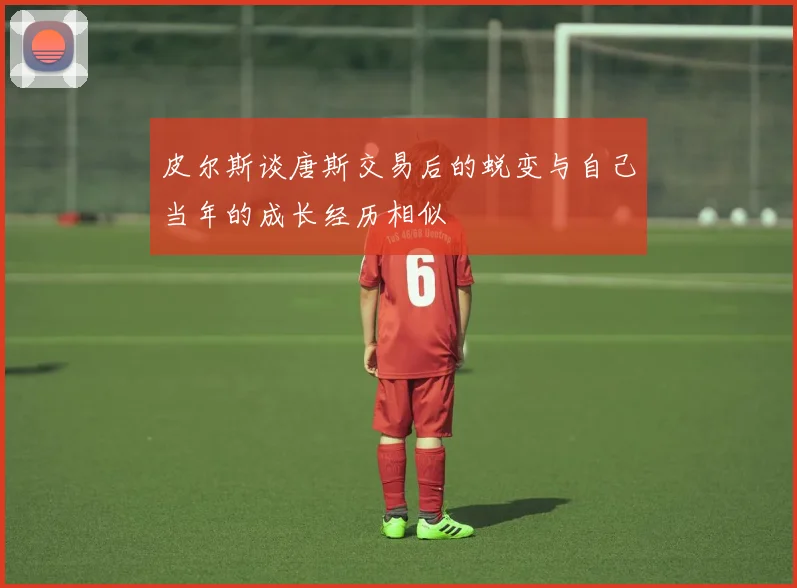 皮尔斯谈唐斯交易后的蜕变与自己当年的成长经历相似