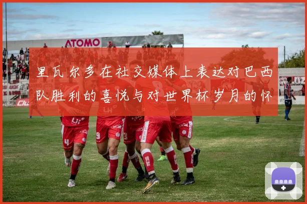 里瓦尔多在社交媒体上表达对巴西队胜利的喜悦与对世界杯岁月的怀念