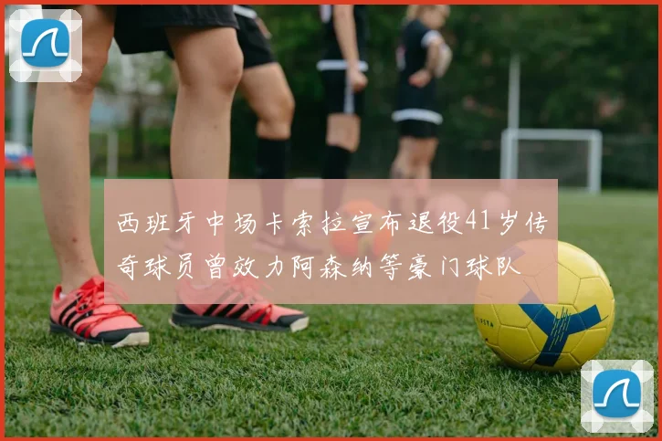 西班牙中场卡索拉宣布退役41岁传奇球员曾效力阿森纳等豪门球队