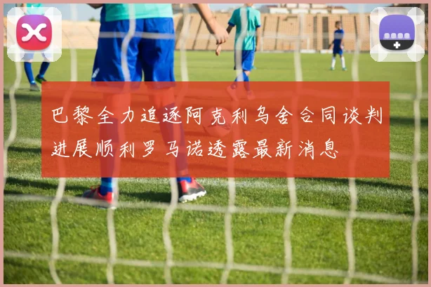 巴黎全力追逐阿克利乌舍合同谈判进展顺利罗马诺透露最新消息
