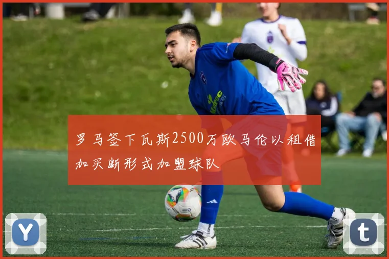 罗马签下瓦斯2500万欧马伦以租借加买断形式加盟球队
