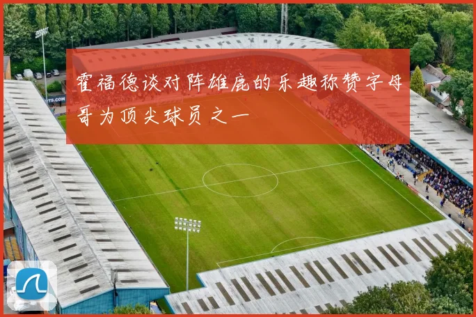 霍福德谈对阵雄鹿的乐趣称赞字母哥为顶尖球员之一