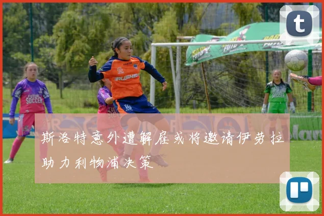 斯洛特意外遭解雇或将邀请伊劳拉助力利物浦决策
