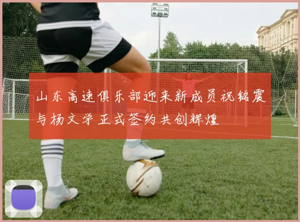 山东高速俱乐部迎来新成员祝铭震与杨文学正式签约共创辉煌