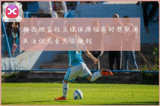 梅西坦言社交媒体烦恼有时想取消关注但无奈无法做到