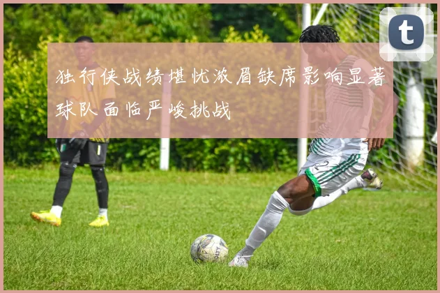 独行侠战绩堪忧浓眉缺席影响显著球队面临严峻挑战