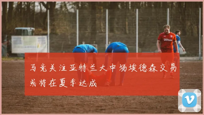 马竞关注亚特兰大中场埃德森交易或将在夏季达成