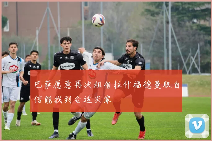 巴萨愿意再次租借拉什福德曼联自信能找到合适买家