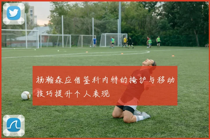 杨瀚森应借鉴科内特的掩护与移动技巧提升个人表现
