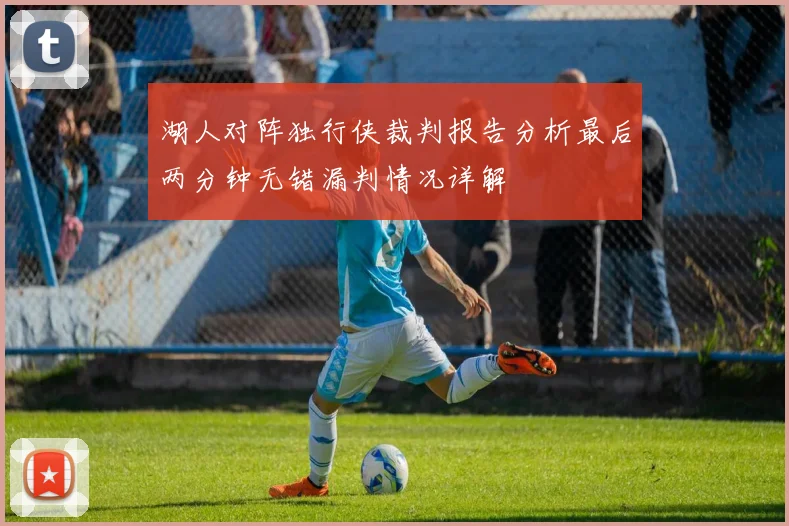 湖人对阵独行侠裁判报告分析最后两分钟无错漏判情况详解