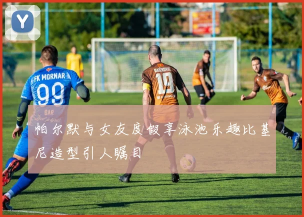 帕尔默与女友度假享泳池乐趣比基尼造型引人瞩目