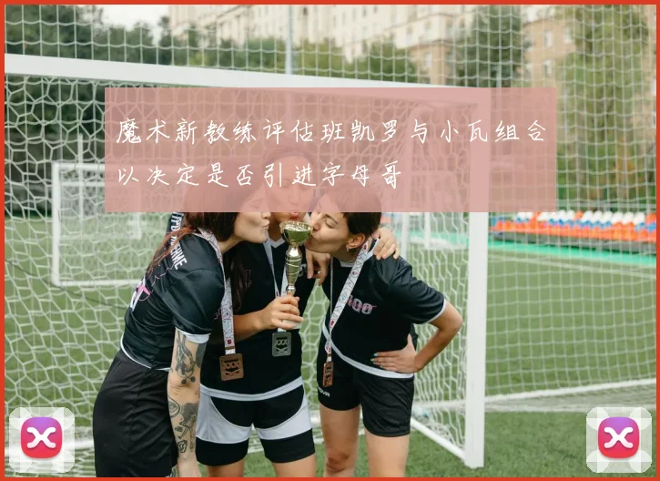 魔术新教练评估班凯罗与小瓦组合以决定是否引进字母哥