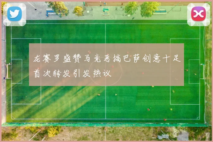 龙赛罗盛赞马竞恶搞巴萨创意十足首次转发引发热议